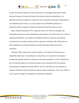 37
de cubrir la transición desde los recuentos informales y las estrategias propias que los niños
realizan al margen de su instrucción hasta el uso de datos numéricos memorizados y los
algoritmos formales de la adición y sustracción. Este es un período crítico para el aprendizaje de
las matemáticas por los niños y se creé que algunas de las dificultades posteriores en
matemáticas tienen su origen en la deficiente instrucción inicial de la suma y la resta.
Según Piaget & Szeminska (1975), citado por Castro et al. (1995), los conceptos más
elementales del número no están completamente desarrollados en los niños antes de los 7 años de
edad (aproximadamente) aun cuando los conceptos de adición y sustracción, que suponen
conocimientos de conceptos numéricos básicos empiecen a la edad de 6 años. Muy pronto los
niños entienden que la secuencia numérica se puede utilizar para realizar operaciones
aritméticas.
Vergnaud (1988), expresa que la estructura aditiva es “el conjunto de situaciones cuyo
tratamiento implica una o varias adiciones o sustracciones, y el conjunto de los conceptos y
teoremas que permiten analizar esa situaciones como tareas matemáticas” (p.147). Además dice
que “las relaciones aditivas son relaciones ternarias, que se encadenan de diversas maneras
ofreciendo gran variedad de estructuras aditivas” (p.147), para efectos de esta propuesta, se
retoma la clasificación sobre los problemas aditivos simples realizada por Castro et al. (1995), la
cual se centra en el lugar de la incógnita en los problemas simbólicos.
 