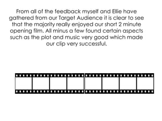 From all of the feedback myself and Ellie have
gathered from our Target Audience it is clear to see
 that the majority really enjoyed our short 2 minute
opening film. All minus a few found certain aspects
such as the plot and music very good which made
                our clip very successful.
 