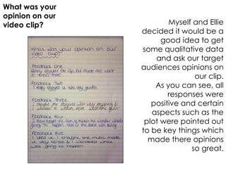 What was your
opinion on our
video clip?              Myself and Ellie
                 decided it would be a
                       good idea to get
                 some qualitative data
                     and ask our target
                 audiences opinions on
                                our clip.
                     As you can see, all
                         responses were
                    positive and certain
                    aspects such as the
                  plot were pointed out
                 to be key things which
                   made there opinions
                               so great.
 