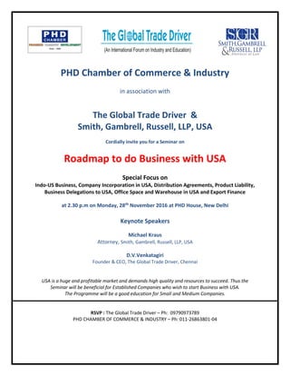 PHD Chamber of Commerce & Industry
in association with
The Global Trade Driver &
Smith, Gambrell, Russell, LLP, USA
Cordially invite you for a Seminar on
Roadmap to do Business with USA
Special Focus on
Indo-US Business, Company Incorporation in USA, Distribution Agreements, Product Liability,
Business Delegations to USA, Office Space and Warehouse in USA and Export Finance
at 2.30 p.m on Monday, 28th November 2016 at PHD House, New Delhi
Keynote Speakers
Michael Kraus
Attorney, Smith, Gambrell, Russell, LLP, USA
D.V.Venkatagiri
Founder & CEO, The Global Trade Driver, Chennai
USA is a huge and profitable market and demands high quality and resources to succeed. Thus the
Seminar will be beneficial for Established Companies who wish to start Business with USA.
The Programme will be a good education for Small and Medium Companies.
RSVP : The Global Trade Driver – Ph: 09790973789
PHD CHAMBER OF COMMERCE & INDUSTRY – Ph: 011-26863801-04
 