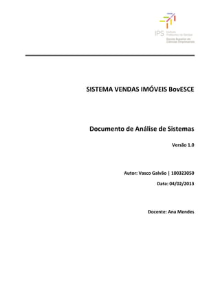 SISTEMA VENDAS IMÓVEIS BovESCE




Documento de Análise de Sistemas

                               Versão 1.0




          Autor: Vasco Galvão | 100323050

                        Data: 04/02/2013




                    Docente: Ana Mendes
 