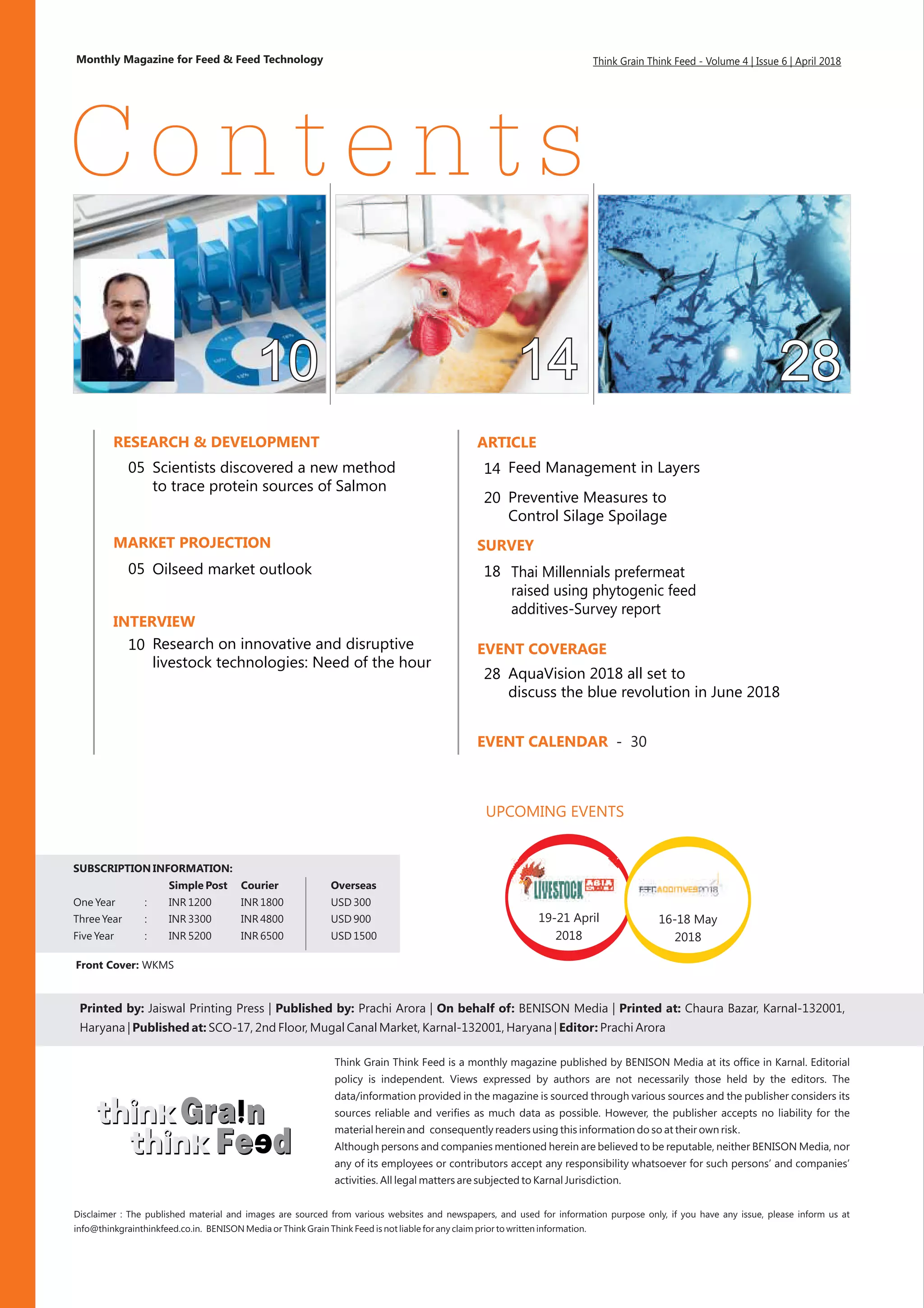 Printed by: Jaiswal Printing Press | Published by: On behalf of: BENISON Media | Printed at: Chaura Bazar, Karnal-132001,
Haryana | Published at: SCO-17, 2nd Floor, Mugal Canal Market, Karnal-132001, Haryana | Editor: Prachi Arora
Prachi Arora |
Monthly Magazine for Feed & Feed Technology
Vollume 1 | Issue 10 | August 2015
Think Grain Think Feed is a monthly magazine published by BENISON Media at its office in Karnal. Editorial
policy is independent. Views expressed by authors are not necessarily those held by the editors. The
data/information provided in the magazine is sourced through various sources and the publisher considers its
sources reliable and verifies as much data as possible. However, the publisher accepts no liability for the
material herein and consequently readers using this information do so at their own risk.
Although persons and companies mentioned herein are believed to be reputable, neither BENISON Media, nor
any of its employees or contributors accept any responsibility whatsoever for such persons’ and companies’
activities. All legal matters are subjected to Karnal Jurisdiction.
Contents
Think Grain Think Feed - Volume 4 | Issue 6 | April 2018
Front Cover: WKMS
SUBSCRIPTION INFORMATION:
Simple Post Courier Overseas
One Year : INR 1200 INR 1800 USD 300
Three Year : INR 3300 INR 4800 USD 900
Five Year : INR 5200 INR 6500 USD 1500
Disclaimer :
info@thinkgrainthinkfeed.co.in. BENISON Media or Think Grain Think Feed is not liable for any claim prior to written information.
The published material and images are sourced from various websites and newspapers, and used for information purpose only, if you have any issue, please inform us at
RESEARCH & DEVELOPMENT
05
EVENT CALENDAR - 30
ARTICLE
14
MARKET PROJECTION
INTERVIEW
SURVEY
EVENT COVERAGE
Scientists discovered a new method
to trace protein sources of Salmon
18
Feed Management in Layers
Research on innovative and disruptive
livestock technologies: Need of the hour
10
Oilseed market outlook05 Thai Millennials prefermeat
raised using phytogenic feed
additives-Survey report
20
AquaVision 2018 all set to
discuss the blue revolution in June 2018
28
UPCOMING EVENTS
19-21 April
2018
16-18 May
2018
Preventive Measures to
Control Silage Spoilage
 