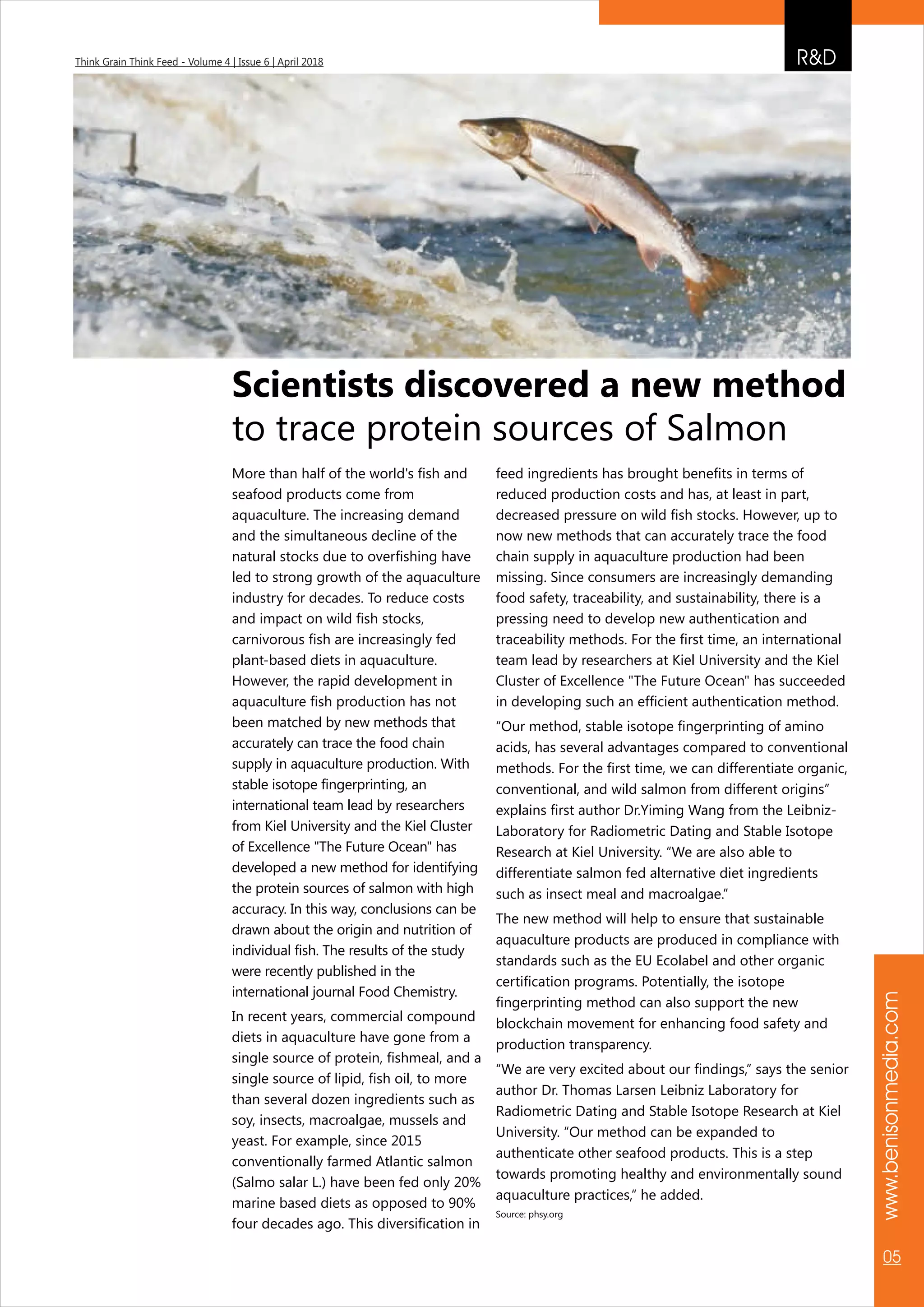 More than half of the world's fish and
seafood products come from
aquaculture. The increasing demand
and the simultaneous decline of the
natural stocks due to overfishing have
led to strong growth of the aquaculture
industry for decades. To reduce costs
and impact on wild fish stocks,
carnivorous fish are increasingly fed
plant-based diets in aquaculture.
However, the rapid development in
aquaculture fish production has not
been matched by new methods that
accurately can trace the food chain
supply in aquaculture production. With
stable isotope fingerprinting, an
international team lead by researchers
from Kiel University and the Kiel Cluster
of Excellence "The Future Ocean" has
developed a new method for identifying
the protein sources of salmon with high
accuracy. In this way, conclusions can be
drawn about the origin and nutrition of
individual fish. The results of the study
were recently published in the
international journal Food Chemistry.
In recent years, commercial compound
diets in aquaculture have gone from a
single source of protein, fishmeal, and a
single source of lipid, fish oil, to more
than several dozen ingredients such as
soy, insects, macroalgae, mussels and
yeast. For example, since 2015
conventionally farmed Atlantic salmon
(Salmo salar L.) have been fed only 20%
marine based diets as opposed to 90%
four decades ago. This diversification in
feed ingredients has brought benefits in terms of
reduced production costs and has, at least in part,
decreased pressure on wild fish stocks. However, up to
now new methods that can accurately trace the food
chain supply in aquaculture production had been
missing. Since consumers are increasingly demanding
food safety, traceability, and sustainability, there is a
pressing need to develop new authentication and
traceability methods. For the first time, an international
team lead by researchers at Kiel University and the Kiel
Cluster of Excellence "The Future Ocean" has succeeded
in developing such an efficient authentication method.
“Our method, stable isotope fingerprinting of amino
acids, has several advantages compared to conventional
methods. For the first time, we can differentiate organic,
conventional, and wild salmon from different origins”
explains first author Dr.Yiming Wang from the Leibniz-
Laboratory for Radiometric Dating and Stable Isotope
Research at Kiel University. “We are also able to
differentiate salmon fed alternative diet ingredients
such as insect meal and macroalgae.”
The new method will help to ensure that sustainable
aquaculture products are produced in compliance with
standards such as the EU Ecolabel and other organic
certification programs. Potentially, the isotope
fingerprinting method can also support the new
blockchain movement for enhancing food safety and
production transparency.
“We are very excited about our findings,” says the senior
author Dr. Thomas Larsen Leibniz Laboratory for
Radiometric Dating and Stable Isotope Research at Kiel
University. “Our method can be expanded to
authenticate other seafood products. This is a step
towards promoting healthy and environmentally sound
aquaculture practices,“ he added.
Source: phsy.org
Scientists discovered a new method
to trace protein sources of Salmon
R&DThink Grain Think Feed - Volume 4 | Issue 6 | April 2018
www.benisonmedia.com
05
 