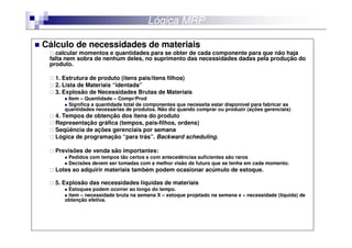 Lógica MRP

Cálculo de necessidades de materiais
   calcular momentos e quantidades para se obter de cada componente para que não haja
 falta nem sobra de nenhum deles, no suprimento das necessidades dadas pela produção do
 produto.

   1. Estrutura de produto (itens pais/itens filhos)
   2. Lista de Materiais “identada”
   3. Explosão de Necessidades Brutas de Materiais
       Item – Quantidade – Compr/Prod
       Significa a quantidade total de componentes que necessita estar disponível para fabricar as
      quantidades necessárias de produtos. Não diz quando comprar ou produzir (ações gerenciais)
   4. Tempos de obtenção dos itens do produto
   Representação gráfica (tempos, pais-filhos, ordens)
   Seqüência de ações gerenciais por semana
   Lógica de programação “para trás”. Backward scheduling.

   Previsões de venda são importantes:
       Pedidos com tempos tão certos e com antecedências suficientes são raros
       Decisões devem ser tomadas com a melhor visão de futuro que se tenha em cada momento.
   Lotes ao adquirir materiais também podem ocasionar acúmulo de estoque.

   5. Explosão das necessidades líquidas de materiais
       Estoques podem ocorrer ao longo do tempo.
       item – necessidade bruta na semana X – estoque projetado na semana x – necessidade (líquida) de
      obtenção efetiva.
 
