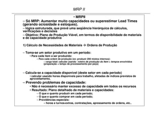 MRP II
                             • MRPII
– Só MRP: Aumentar muito capacidades ou superestimar Lead Times
(gerando ociosidade e estoques).
– lógica estruturada, que prevê uma seqüência hierárquica de cálculos,
verificações e decisões
– Objetivo: Plano de Produção Viável, em termos de disponibilidade de materiais
e de capacidade produtiva

1) Cálculo de Necessidades de Materiais              Ordens de Produção

– Toma-se um setor produtivo em um período:
    • Para cada item a ser produzido:
         – Para cada ordem de produção (ex: produzir 200 miolos internos):
               » carga total: calcular usando roteiro de produção do Item + tempos envolvidos
               (preparação + tempo de processamento por peça)


– Calcula-se a capacidade disponível (deste setor em cada período)
    • calcular usando horas disponíveis para trabalho, afetadas de índices previstos de
    aproveitamento.
– Prevendo problemas de capacidade:
    • Não é necessário manter excesso de capacidade em todos os recursos
    • Resultado: Plano detalhado de materiais e capacidades:
         – O que e quanto produzir em cada período;
         – O que e quanto comprar em cada período;
         – Providências especiais:
              » horas e turnos-extras, contratações, apressamento de ordens, etc..
 