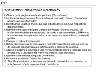 ERP

 FATORES IMPORTANTES PARA A IMPLANTAÇÃO

 1. Obter a participação ativa da alta gerência (Commitment);
 2. Implementar o gerenciamento de mudanças buscando reduzir o “medo” dos
     usuários pouco informados;
 3. Identificar os Usuários-chave, que são indispensáveis em seus respectivos
     departamentos;
 4. Escolher com segurança para Gerente do Projeto (Gerente-Usuário) um
     profissional experiente e respeitado, de modo a descaracterizar o ERP como
     um sistema da área de informática, e sim como um redesenho do modelo de
     gestão;
 5. Planejar e realizar treinamentos;
 6. Definir claramente os diversos papéis na implementação do sistema, através
     da união de conhecimentos e esforços para o alcance do sucesso;
 7. Adaptar o sistema à empresa e vice-versa, refletindo sobre a realidade atual da
     empresa ou a utilização das melhores práticas (best-practices);
 8. Escolher a consultoria adequada (know-how);
 9. Garantir a qualidade (Quality Assurance);
 10. Simplificar em todos os sentidos: na definição de modelos, no desenho da
     solução e na própria implementação do sistema.
 
