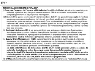 ERP
 TENDENCIAS DE MERCADO PARA ERP:
 (i) Foco nas Empresas de Pequeno e Médio Porte (Small/Middle Market): Atualmente, especialmente
        no Brasil, o principal alvo das produtoras de sistemas ERP é o chamado “small/middle market” ,
        composto por empresas de pequeno e médio portes.
 (ii) Internet: Uma grande tendência entre os fornecedores de ERP é a gradual incorporação de módulos
        que possam ser operacionalizados via Internet, permitindo a prática do comércio e outras práticas
        empresariais, por meio eletrônico (e-business). Outra funcionalidade que está sendo agregada aos
        sistemas ERP são os módulos de e-procurement, que visam auxiliar os departamentos de compras
        e os processos de cotações, realizando a procura por fornecedores pela Internet, e dando suporte a
        todo este processo.
 (iii) Business Intelligence (BI): é um termo genérico para aplicações, plataformas, ferramentas e
        tecnologias que suportam o processo de exploração de dados de negócio e análise de suas
        correlações e tendências. Aplicações de BI conferem às empresas meios para coletar e preparar
        dados com o objetivo de facilitar a geração de relatórios, análises e tomada de decisão.
 (iv) Supply Chain Management – SCM: ou gerenciamento da cadeia de suprimentos, é o nome do
        recurso que permite a integração de uma empresa com as demais organizações envolvidas no
        processo produtivo (clientes e fornecedores), buscando otimizar o funcionamento como um todo,
        com reduções de custos e ganhos de produtividade e qualidade.
        ex: após a identificação da demanda do cliente, o ERP indica que existe uma necessidade de
        material e é criada uma ordem de compra contra determinado fornecedor; havendo a
        integração dos ERPs da cadeia de suprimentos, esta ordem é enviada ao ERP do fornecedor
        como um pedido de venda; este fluxo de informações permite que o próprio cliente alerte ao
        fornecedor, através de seu ERP, sobre demandas não-programadas
 (v) CRM (Customer Relashionship Management):marketing de relacionamento (“DataBase Marketing”)
 