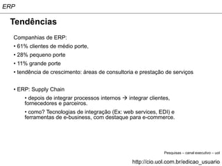 ERP

 Tendências
  Companhias de ERP:
  • 61% clientes de médio porte,
  • 28% pequeno porte
  • 11% grande porte
  • tendência de crescimento: áreas de consultoria e prestação de serviços


  • ERP: Supply Chain
      • depois de integrar processos internos  integrar clientes,
      fornecedores e parceiros.
      • como? Tecnologias de integração (Ex: web services, EDI) e
      ferramentas de e-business, com destaque para e-commerce.




                                                               Pesquisas – canal executivo – uol

                                                  http://cio.uol.com.br/edicao_usuario
 