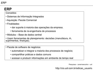 ERP

 ERP
  Conceitos:
  • Sistemas de Informação Integrados
  • Aquisição: Pacote Comercial
  • Finalidades:
      • dar suporte à maioria das operações da empresa.
      • ferramenta de re-engenharia de processos
  • Módulos – Base de dados central
  • Usam ferramentas de planejamento: decisões (manufatura, rh,
  suprimentos, finanças).

  • Pacote de software de negócios:
      • automatizar e integrar a maioria dos processos de negócio;
      • compartilhar práticas e dados comuns
      • acessar e produzir informações em ambiente de tempo real

                                                              Pesquisas – canal executivo – uol

                                                 http://cio.uol.com.br/edicao_usuario
 