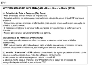 ERP

 METODOLOGIAS DE IMPLANTAÇÃO               - Koch,   Slater e Baatz (1999)

 (a) Substituição Total e Conjunta (Big Bang):
 • Mais ambicioso e difícil método de implantação
 • Substitui-se todos os sistemas ao mesmo tempo e implanta-se um único ERP por toda a
 empresa.
 • Predominou para as primeiras implantações, mas poucas empresas tiveram a ousadia de
 utilizá-la posteriormente.
 • é necessário mobilizar e paralisar toda a empresa e implantar todo o sistema de uma
 única vez.
 • Não se pode avaliar se funcionamento está correto.

  (b) Estratégia de Franquias (Franchising)
 • empresas que não possuem muitos processos em comum entre suas unidades
 operacionais;
 • ERP independentes são instalados em cada unidade, enquanto os processos comuns,
 como atualização de livros fiscais, são interligados entre as empresas.

 (c) Método “Slam-dunk” – ERP define o planejamento de alguns processos-chaves, como
 os processos financeiros. Este método é utilizado, normalmente,
 em empresas pequenas que esperam crescer com o ERP.
 O objetivo, neste caso, é implantar o ERP rapidamente e seguir os processos de
 reengenharia pré-modelados pelo sistema ERP.
 