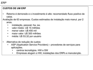 ERP

 CUSTOS DE UM ERP

 •  Retorno é demorado e o investimento é alto: recomendado fluxo positivo de
    caixa.
 Avaliação de 63 empresas. Custos estimados de instalação mais manut. por 2
    anos.
     •   instalação, pessoal, hw, sw.
     •   valor médio: U$ 15 milhões
     •   menor valor: U$ 400 mil
     •   maior valor: U$ 300 milhões
     •   média: U$ 53,32 por usuário

 •    Alternativa de redução de custos:
       • ASP (Application Service Providers) – provedores de serviços para
           aplicações.
            •   centros tecnológios. HW e SW
            •   Empresas alugam o HW, instalações dos ERPs e manutenção.
 