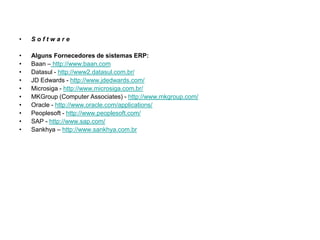 •   Software

•   Alguns Fornecedores de sistemas ERP:
•   Baan – http://www.baan.com
•   Datasul - http://www2.datasul.com.br/
•   JD Edwards - http://www.jdedwards.com/
•   Microsiga - http://www.microsiga.com.br/
•   MKGroup (Computer Associates) - http://www.mkgroup.com/
•   Oracle - http://www.oracle.com/applications/
•   Peoplesoft - http://www.peoplesoft.com/
•   SAP - http://www.sap.com/
•   Sankhya – http://www.sankhya.com.br
 