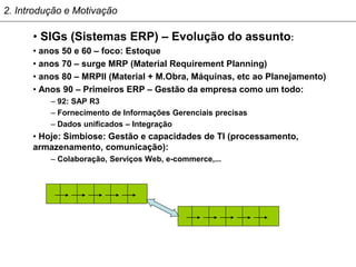 2. Introdução e Motivação

      • SIGs (Sistemas ERP) – Evolução do assunto:
      • anos 50 e 60 – foco: Estoque
      • anos 70 – surge MRP (Material Requirement Planning)
      • anos 80 – MRPII (Material + M.Obra, Máquinas, etc ao Planejamento)
      • Anos 90 – Primeiros ERP – Gestão da empresa como um todo:
          – 92: SAP R3
          – Fornecimento de Informações Gerenciais precisas
          – Dados unificados – Integração
      • Hoje: Simbiose: Gestão e capacidades de TI (processamento,
      armazenamento, comunicação):
          – Colaboração, Serviços Web, e-commerce,...
 