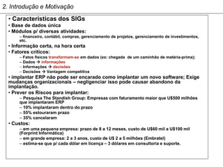 2. Introdução e Motivação
  • Características dos SIGs
  • Base de dados única
  • Módulos p/ diversas atividades:
      – financeiro, contábil, compras, gerenciamento de projetos, gerenciamento de investimentos,
      etc.
  • Informação certa, na hora certa
  • Fatores críticos:
      – Fatos físicos transformam-se em dados (ex: chegada de um caminhão de matéria-prima);
      – Dados  informações
      – Informações  decisões
      – Decisões  Vantagem competitiva
  • implantar ERP não pode ser encarado como implantar um novo software; Exige
  mudanças organizacionais – negligenciar isso pode causar abandono da
  implantação.
  • Prever os Riscos para implantar:
      – Pesquisa The Standish Group: Empresas com faturamento maior que U$500 milhões
      que implantaram ERP
      – 10% implantaram dentro do prazo
      – 55% estouraram prazo
      – 35% cancelaram
  • Custos:
      – em uma pequena empresa: prazo de 8 a 12 meses, custo de U$60 mil a U$100 mil
      (Forprint Informática)
      – em grande empresa: 2 a 3 anos, custo de U$ 2 a 5 milhões (Embratel)
      – estima-se que p/ cada dólar em licença – 3 dólares em consultoria e suporte.
 