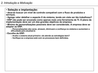 2. Introdução e Motivação

    • Seleção e implantação:
    • deve-se buscar um nível de controle compatível com o fluxo de produtos e
    serviços.
    • Agrega valor detalhar o aspecto X do sistema, tendo em vista ser tão trabalhoso?
    • ERP não pode ser encarado como apenas mais uma ferramenta de TI. O plano de
    implementação deve ser um dos grandes objetivos da empresa.
    • Mínimo de personalizações possíveis deve ser considerado. A empresa deve se
    adaptar ao ERP.
        – Personalizações são caras, atrasam, diminuem a confiança no sistema e aumentam a
        dificuldade para atualizá-lo
    • Escolha do ERP:
        – Avalie o sistema atual primeiro: ele atende as estratégias bem?
        – Verifique se a empresa está com os processos bem definidos.
 