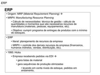 ERP

 ERP
  • Origem: MRP (Material Requirement Planning) 
  • MRPII: Manufacturing Resource Planning
      • Cálculo de necessidades: técnica de gestão - cálculo de
      quantidades e momentos que são necessários recursos de
      manufatura (materiais, pessoas, equipamentos, etc).
      • Objetivo: cumprir programa de entregas de produtos com o mínimo
      de estoques.
  • ERP
      • literal: planejamento de recursos da empresa
      • MRPII + controle dos demais recursos da empresa (financeiros,
      humanos indiretos, vendas, distribuição, etc).
  • 1995: Hicks
      • Empresa recebendo pedidos via EDI 
          • gera listas de material
          • gera sequências de produção otimizadas
                  • levando em conta niveis de estoque, pedidos em
                  andamento,
 
