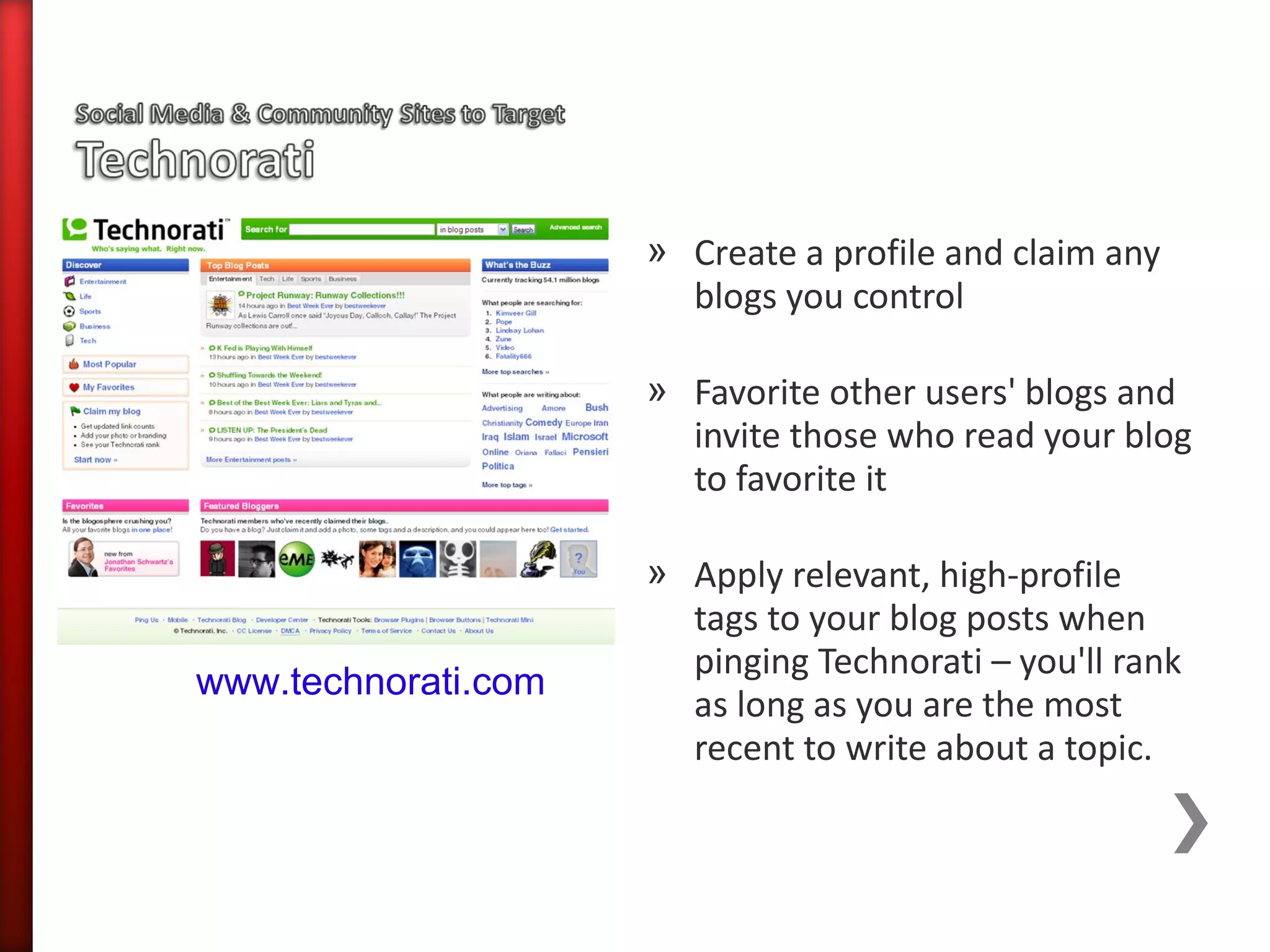 » Create a profile and claim any
                       blogs you control

                     » Favorite other users' blogs and
                       invite those who read your blog
                       to favorite it

                     » Apply relevant, high-profile
                       tags to your blog posts when
                       pinging Technorati – you'll rank
www.technorati.com
                       as long as you are the most
                       recent to write about a topic.
 