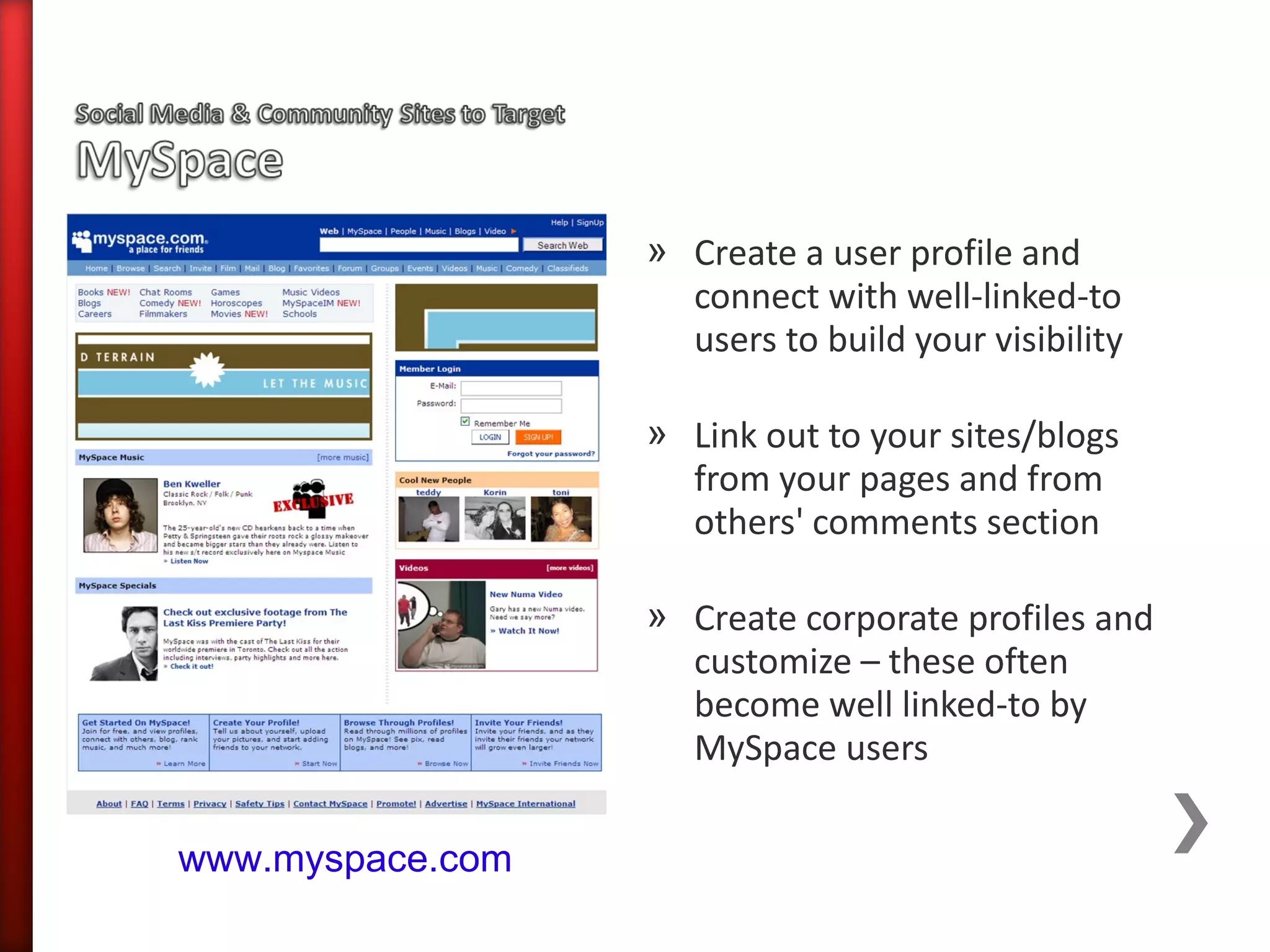 » Create a user profile and
                    connect with well-linked-to
                    users to build your visibility

                  » Link out to your sites/blogs
                    from your pages and from
                    others' comments section

                  » Create corporate profiles and
                    customize – these often
                    become well linked-to by
                    MySpace users

www.myspace.com
 