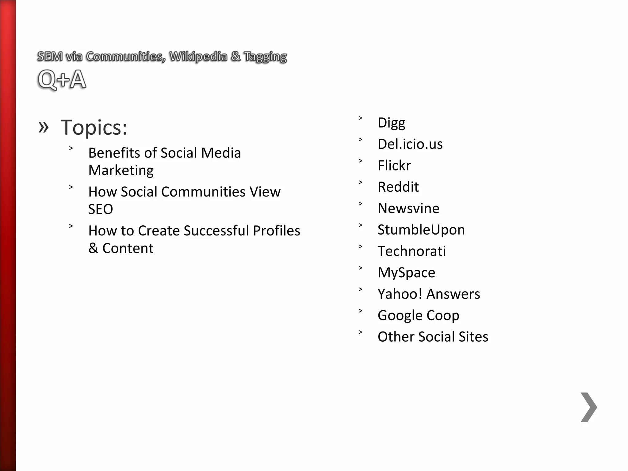 » Topics:                                ˃   Digg
                                         ˃   Del.icio.us
   ˃ Benefits of Social Media
     Marketing                           ˃   Flickr
   ˃ How Social Communities View         ˃   Reddit
     SEO                                 ˃   Newsvine
   ˃ How to Create Successful Profiles   ˃   StumbleUpon
     & Content                           ˃   Technorati
                                         ˃   MySpace
                                         ˃   Yahoo! Answers
                                         ˃   Google Coop
                                         ˃   Other Social Sites
 
