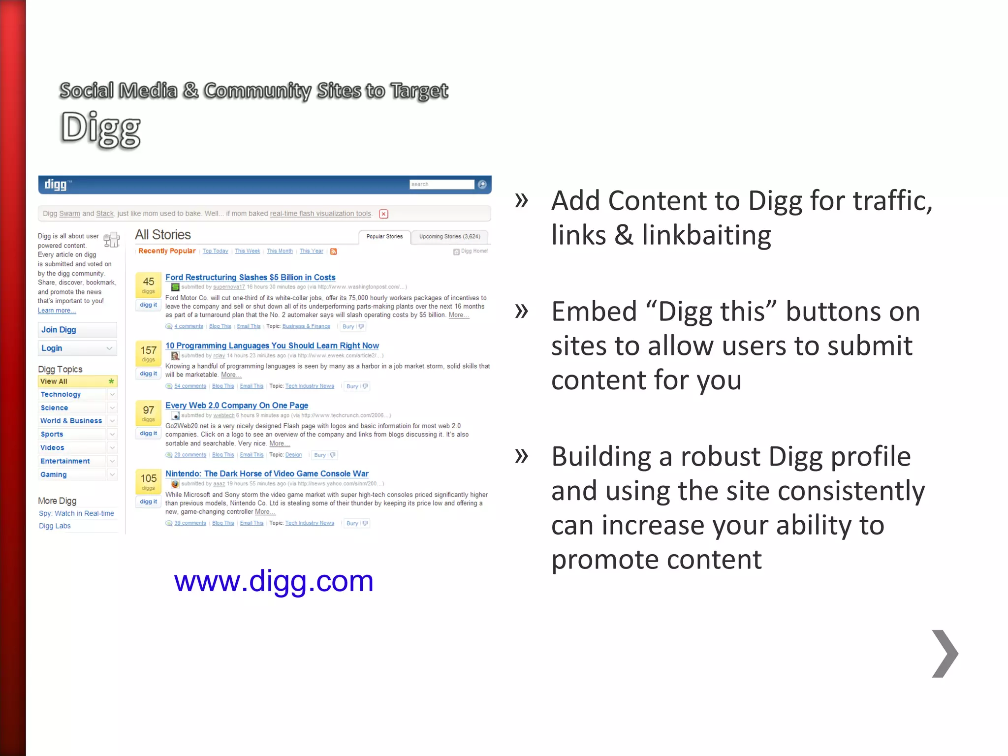 » Add Content to Digg for traffic,
                 links & linkbaiting

               » Embed “Digg this” buttons on
                 sites to allow users to submit
                 content for you

               » Building a robust Digg profile
                 and using the site consistently
                 can increase your ability to
                 promote content
www.digg.com
 