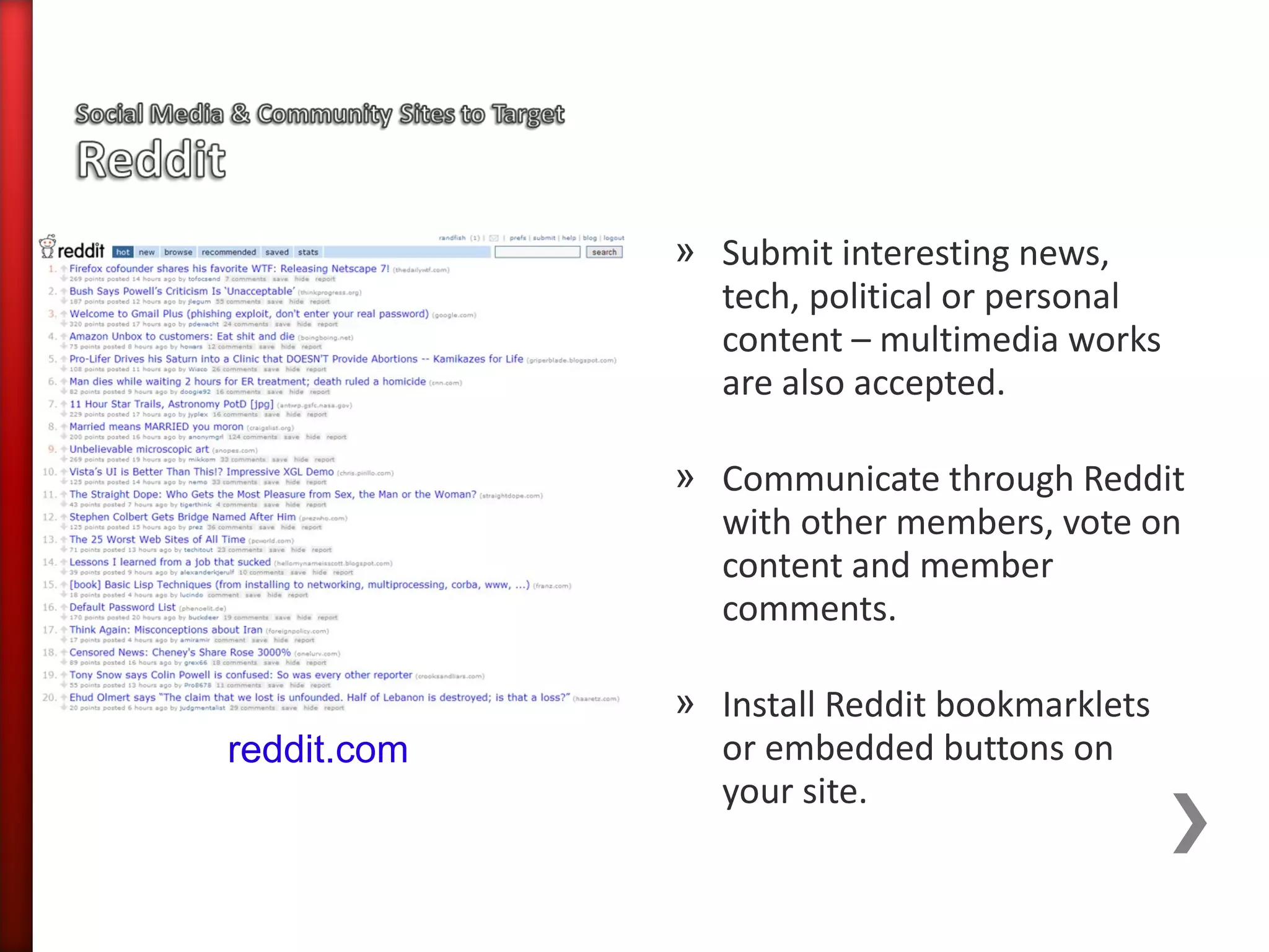 » Submit interesting news,
               tech, political or personal
               content – multimedia works
               are also accepted.

             » Communicate through Reddit
               with other members, vote on
               content and member
               comments.

             » Install Reddit bookmarklets
reddit.com     or embedded buttons on
               your site.
 