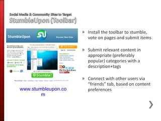» Install the toolbar to stumble,
                       vote on pages and submit items

                     » Submit relevant content in
                       appropriate (preferably
                       popular) categories with a
                       description+tags

                     » Connect with other users via
                       “friends” tab, based on content
www.stumbleupon.co     preferences
        m
 
