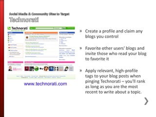 » Create a profile and claim any
                       blogs you control

                     » Favorite other users' blogs and
                       invite those who read your blog
                       to favorite it

                     » Apply relevant, high-profile
                       tags to your blog posts when
                       pinging Technorati – you'll rank
www.technorati.com
                       as long as you are the most
                       recent to write about a topic.
 