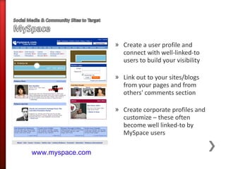 » Create a user profile and
                    connect with well-linked-to
                    users to build your visibility

                  » Link out to your sites/blogs
                    from your pages and from
                    others' comments section

                  » Create corporate profiles and
                    customize – these often
                    become well linked-to by
                    MySpace users

www.myspace.com
 