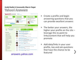 » Create a profile and begin
                      answering questions that you
                      can provide excellent answers

                    » The better your answers, the
                      higher your profile on the site –
                      leverage this to point to
                      links/content that will help you
                      promote

                    » Add data/links in your user
                      profile, too and ask questions
                      that have the chance to be
                      featured
answers.yahoo.com
 