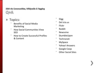 » Topics:                                ˃   Digg
                                         ˃   Del.icio.us
   ˃ Benefits of Social Media
     Marketing                           ˃   Flickr
   ˃ How Social Communities View         ˃   Reddit
     SEO                                 ˃   Newsvine
   ˃ How to Create Successful Profiles   ˃   StumbleUpon
     & Content                           ˃   Technorati
                                         ˃   MySpace
                                         ˃   Yahoo! Answers
                                         ˃   Google Coop
                                         ˃   Other Social Sites
 
