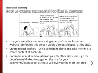 » Use your website's name or a single person's name from the
  website (preferably this person would also be a blogger at the site).
» Create robust profiles – use a consistent photo and take the time to
  create content at each site
» Comment at and build relationships with other site users – go for
  popular/well-linked-to pages on the site for your
  comments/interaction, as these will give you the most link cred
 
