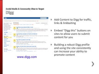 » Add Content to Digg for traffic,
                 links & linkbaiting

               » Embed “Digg this” buttons on
                 sites to allow users to submit
                 content for you

               » Building a robust Digg profile
                 and using the site consistently
                 can increase your ability to
                 promote content
www.digg.com
 