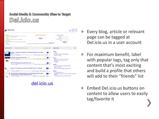 » Every blog, article or relevant
                page can be tagged at
                Del.icio.us in a user account

              » For maximum benefit, label
                with popular tags, tag only that
                content that's most exciting
                and build a profile that others
                will add to their “friends” list
del.icio.us
              » Embed Del.icio.us buttons on
                content to allow users to easily
                tag/favorite it
 