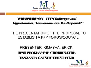 W
ORKSHOP ON “P PChallenges and
P
Opportunities, Tanzanians are W P
e repared?”
THE PRESENTATION OF THE PROPOSAL TO
ESTABLISH A PPP FORUM/COUNCIL
PRESENTER- KIMASHA, ERICK
IESI PROGRAMME COORDINATOR
TANZANIA GATSBY TRUST (TGT)

 