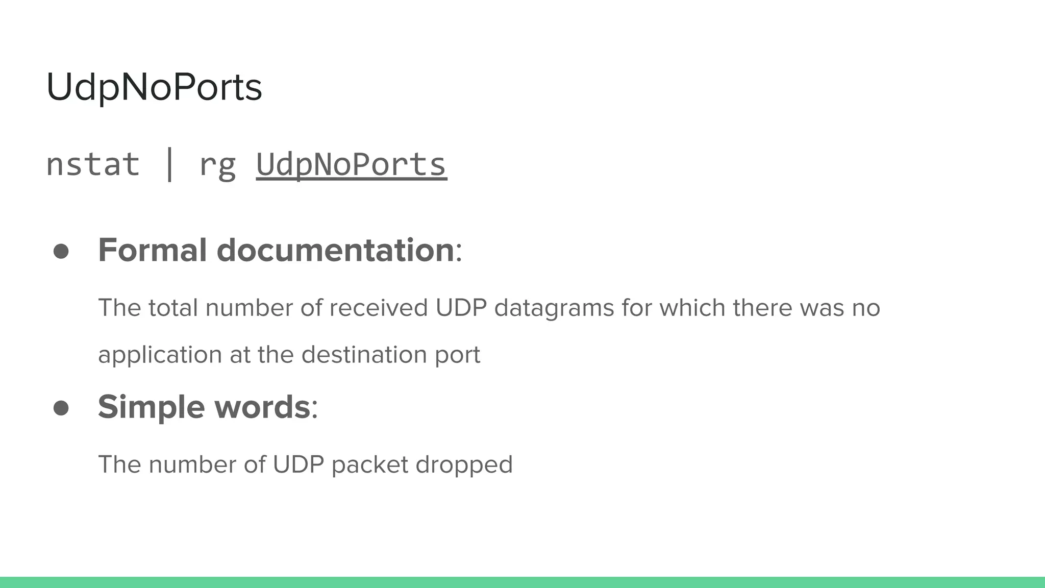 UdpNoPorts
nstat | rg UdpNoPorts
● Formal documentation:
The total number of received UDP datagrams for which there was no
application at the destination port
● Simple words:
The number of UDP packet dropped
 