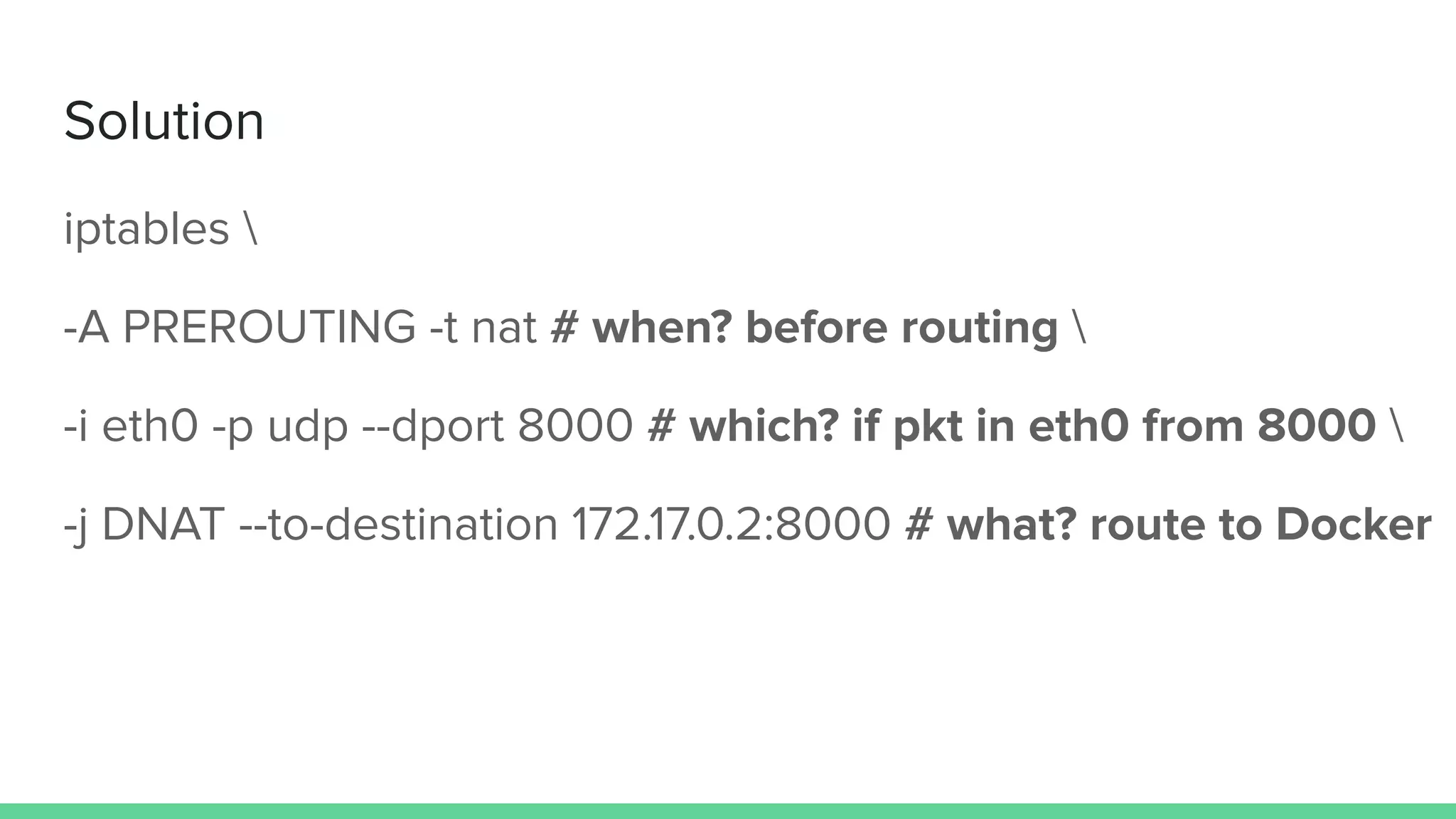 Solution
iptables 
-A PREROUTING -t nat # when? before routing 
-i eth0 -p udp --dport 8000 # which? if pkt in eth0 from 8000 
-j DNAT --to-destination 172.17.0.2:8000 # what? route to Docker
 