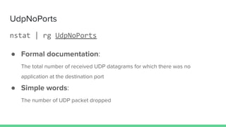 UdpNoPorts
nstat | rg UdpNoPorts
● Formal documentation:
The total number of received UDP datagrams for which there was no
application at the destination port
● Simple words:
The number of UDP packet dropped
 