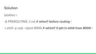 Solution
iptables 
-A PREROUTING -t nat # when? before routing 
-i eth0 -p udp --dport 8000 # which? if pkt in eth0 from 8000 
 