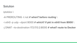 Solution
iptables 
-A PREROUTING -t nat # when? before routing 
-i eth0 -p udp --dport 8000 # which? if pkt in eth0 from 8000 
-j DNAT --to-destination 172.17.0.2:8000 # what? route to Docker
 