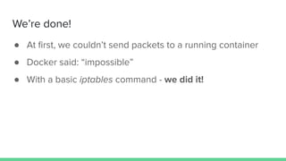 We’re done!
● At ﬁrst, we couldn’t send packets to a running container
● Docker said: “impossible”
● With a basic iptables command - we did it!
 