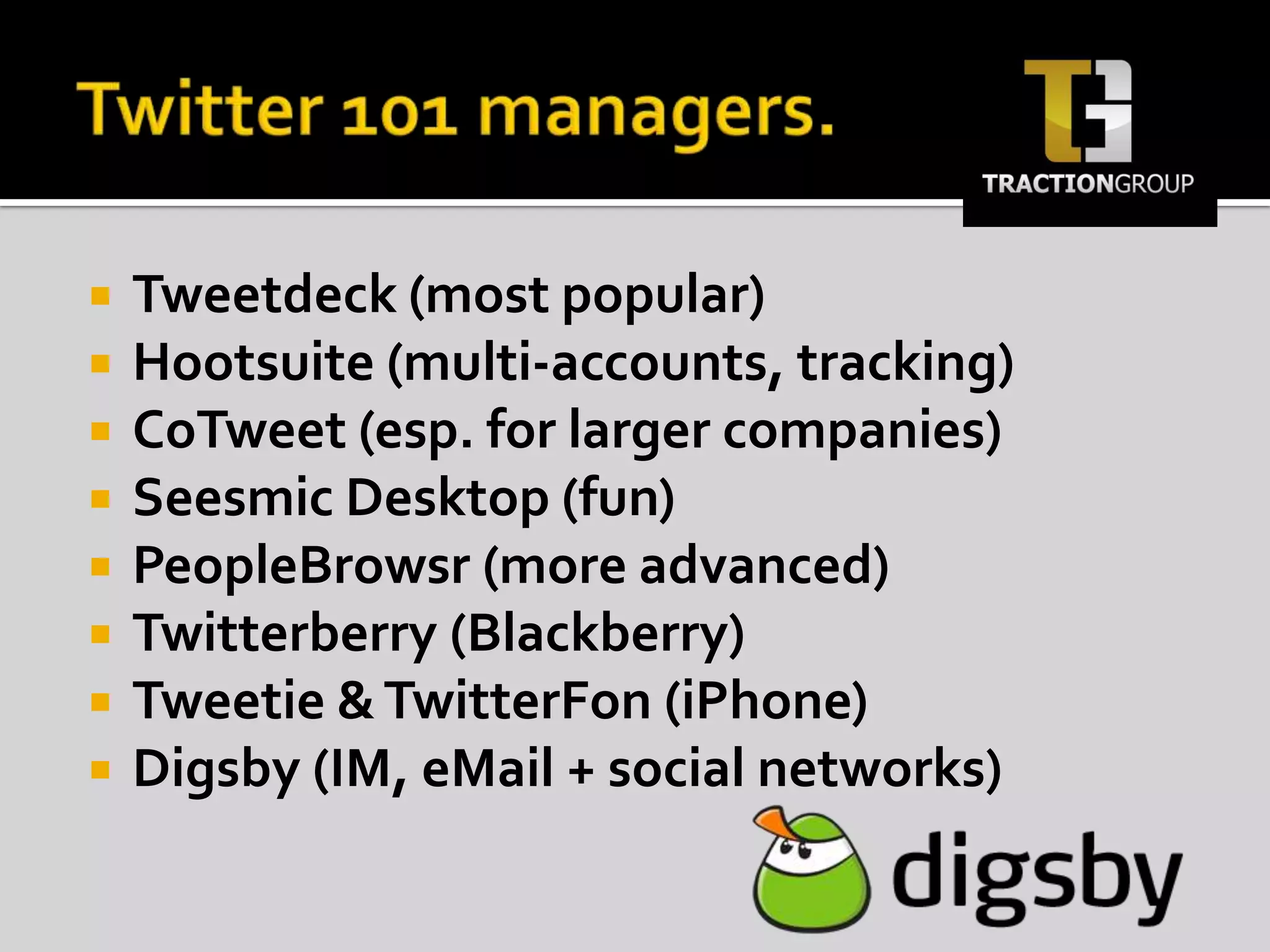Twitter 101 managers.Tweetdeck (most popular)Hootsuite (multi-accounts, tracking)CoTweet (esp. for larger companies)Seesmic Desktop (fun)PeopleBrowsr (more advanced)Twitterberry (Blackberry)Tweetie & TwitterFon (iPhone)Digsby (IM, eMail + social networks)