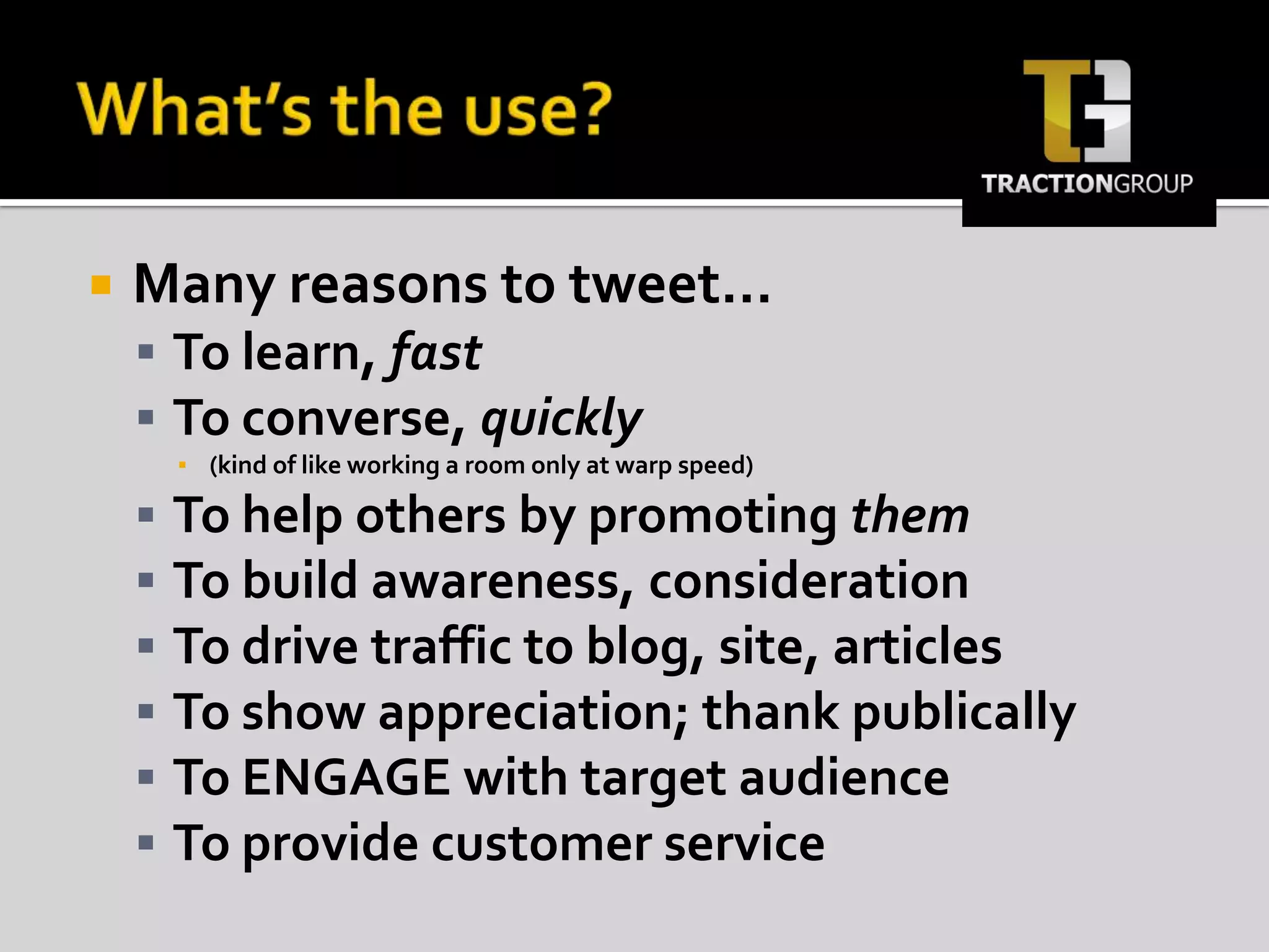 What’s the use? Many reasons to tweet…To learn, fastTo converse, quickly (kind of like working a room only at warp speed)To help others by promoting themTo build awareness, considerationTo drive traffic to blog, site, articlesTo show appreciation; thank publicallyTo ENGAGE with target audienceTo provide customer service