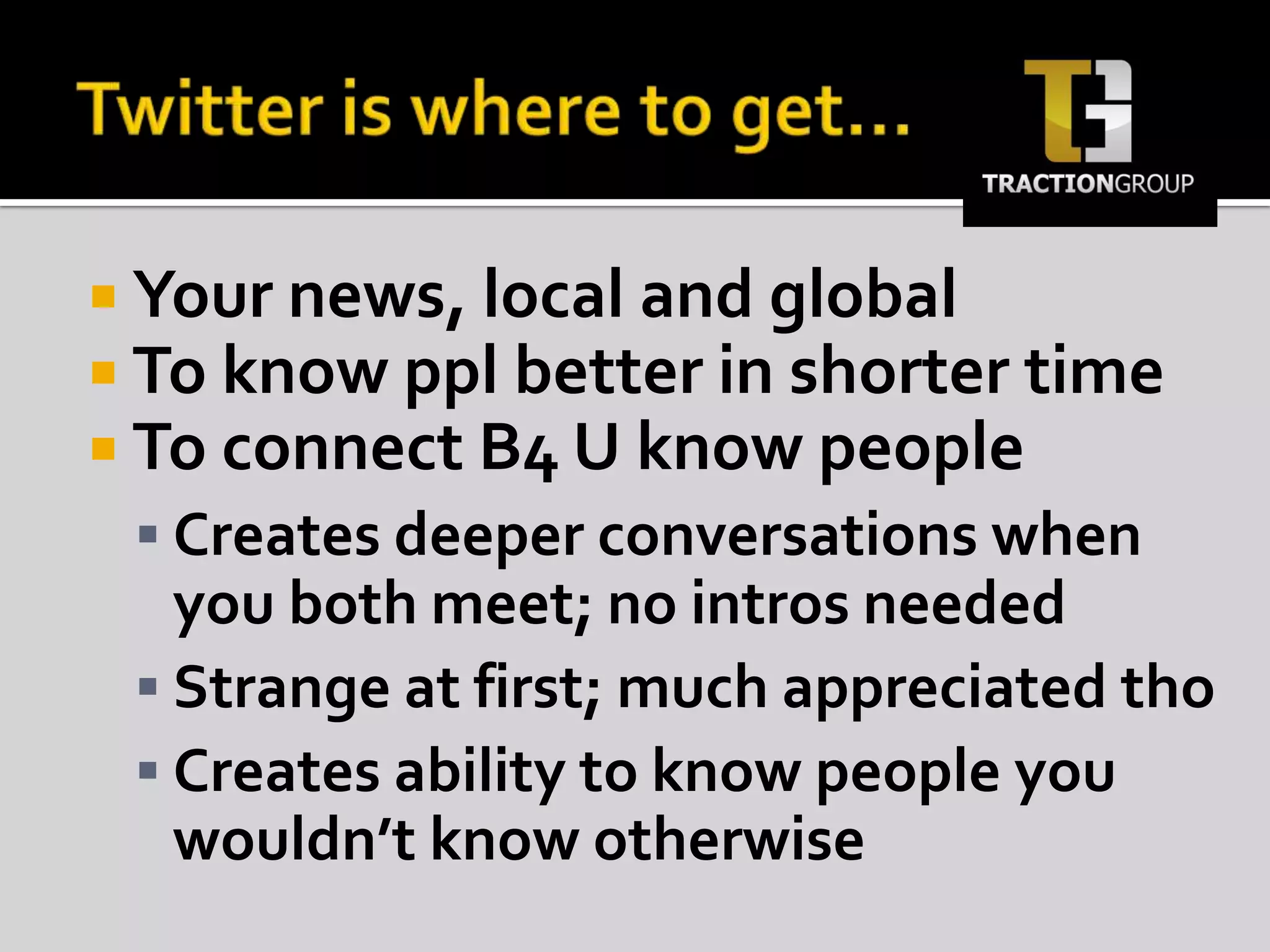 Twitter is where to get…Your news, local and globalTo know ppl better in shorter time To connect B4 U know peopleCreates deeper conversations when you both meet; no intros neededStrange at first; much appreciated thoCreates ability to know people you wouldn’t know otherwise