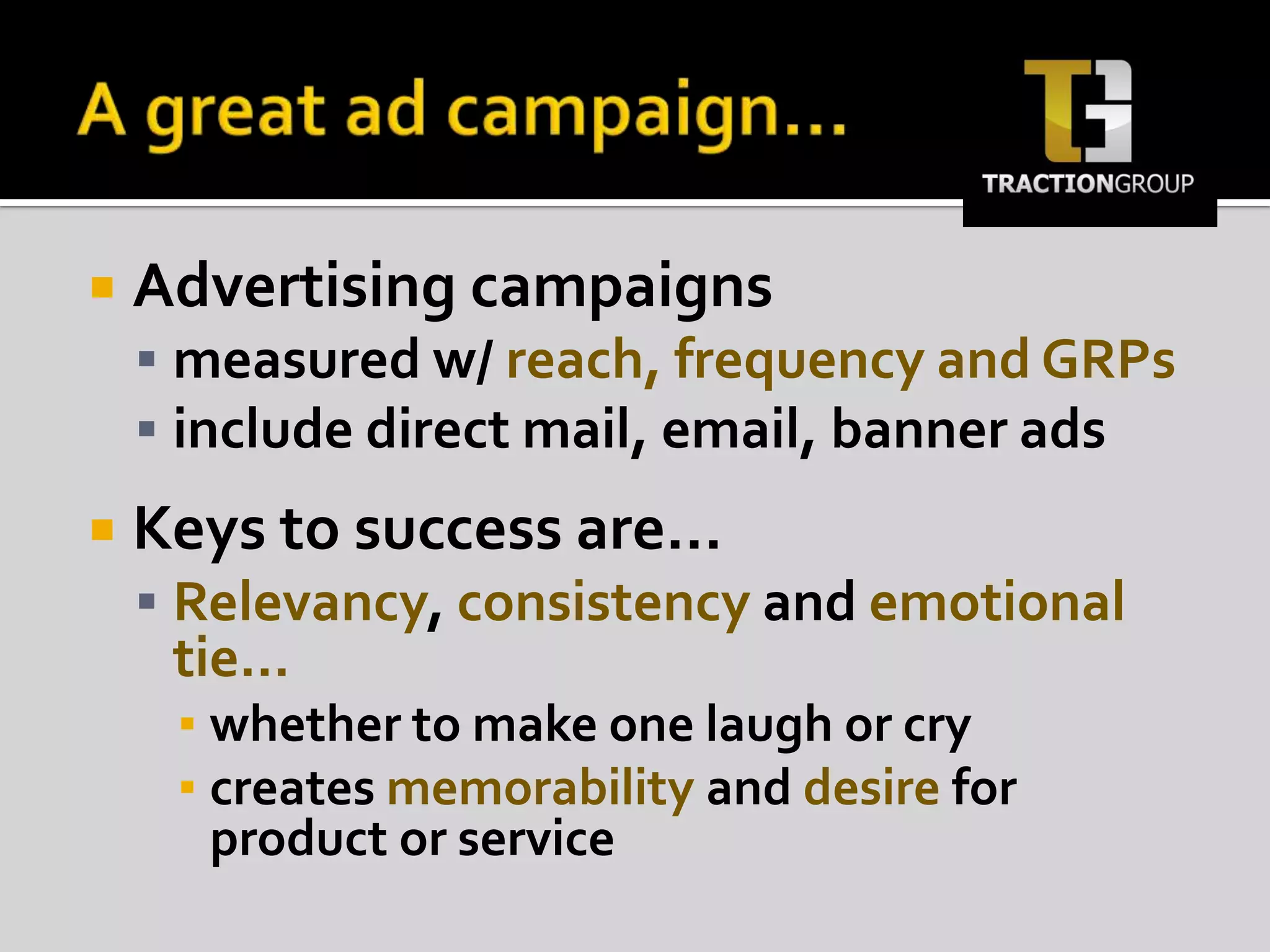 A great ad campaign…Advertising campaigns measured w/ reach, frequency and GRPsinclude direct mail, email, banner adsKeys to success are…Relevancy, consistency and emotional tie…whether to make one laugh or crycreates memorability and desire for product or service