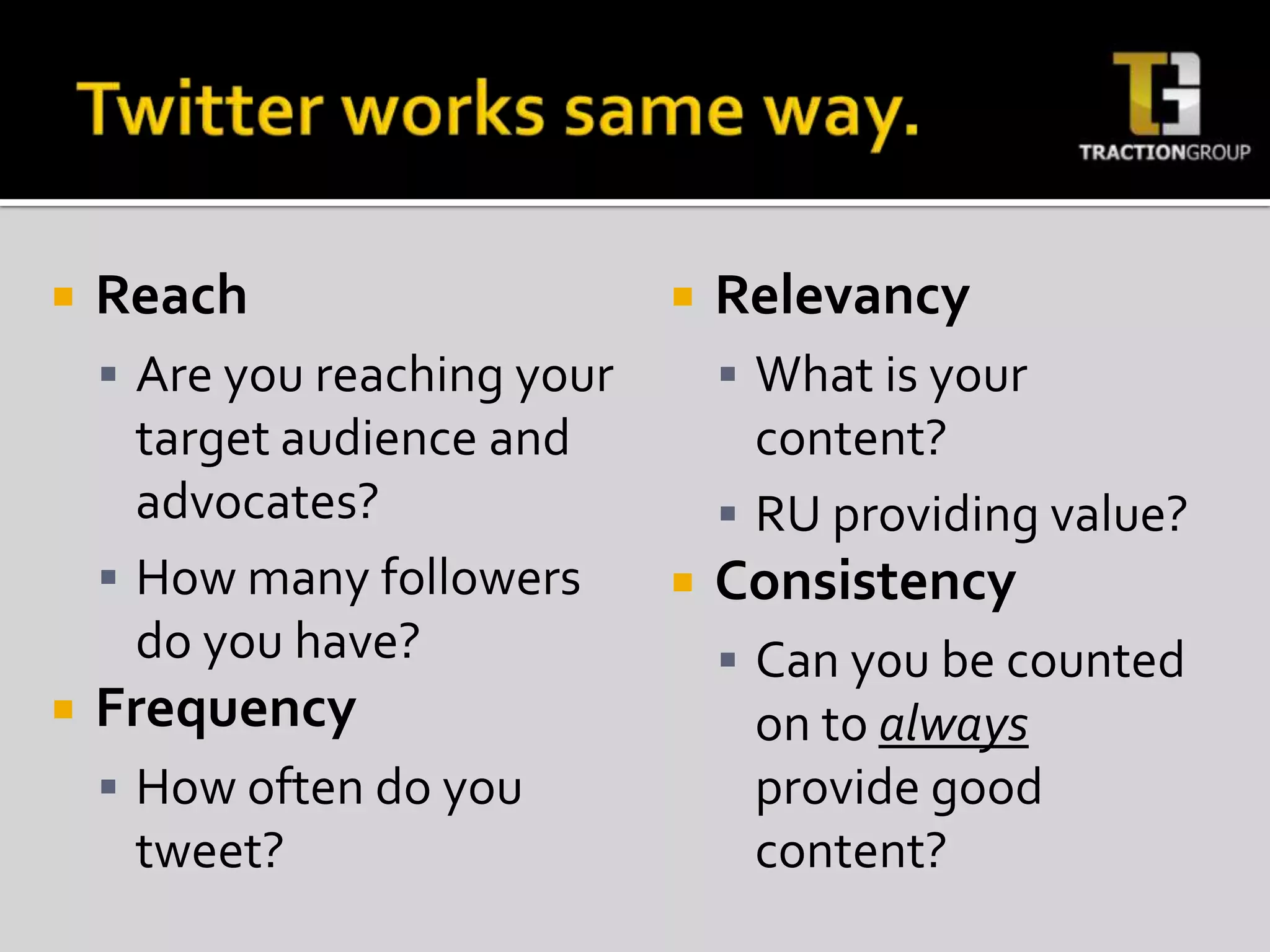 Twitter works same way.ReachAre you reaching your target audience and advocates?How many followers do you have?FrequencyHow often do you tweet?RelevancyWhat is your content?RU providing value?ConsistencyCan y0u be counted on to always provide good content?