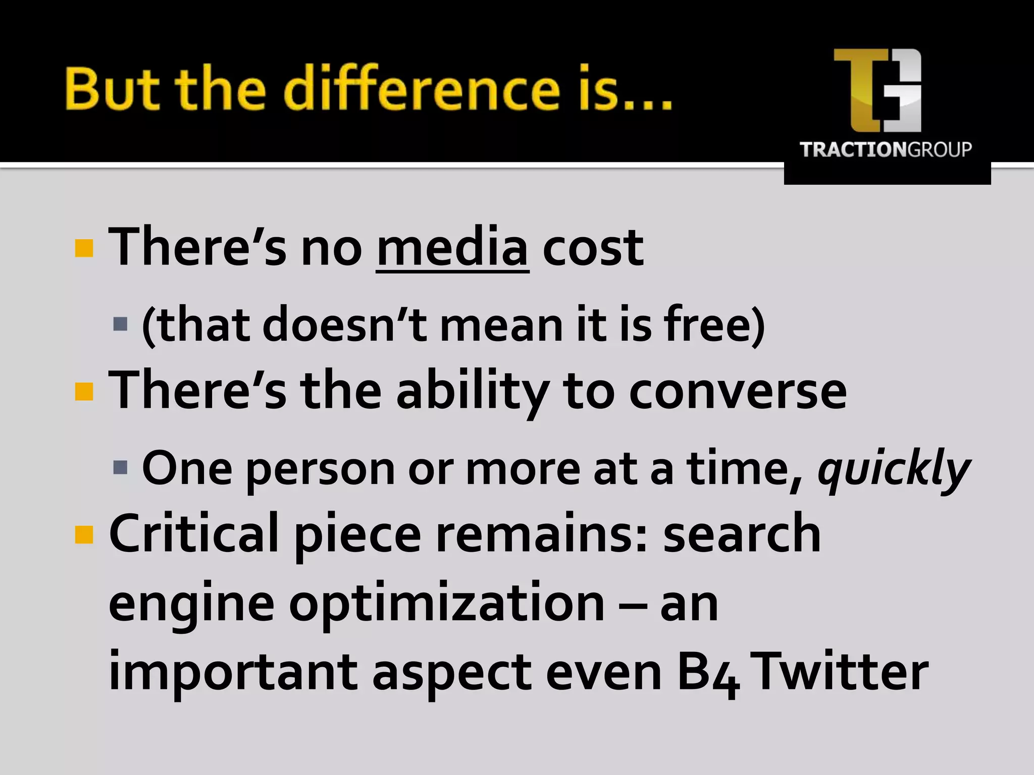But the difference is…There’s no media cost(that doesn’t mean it is free)There’s the ability to converseOne person or more at a time, quicklyCritical piece remains: search engine optimization – an important aspect even B4 Twitter