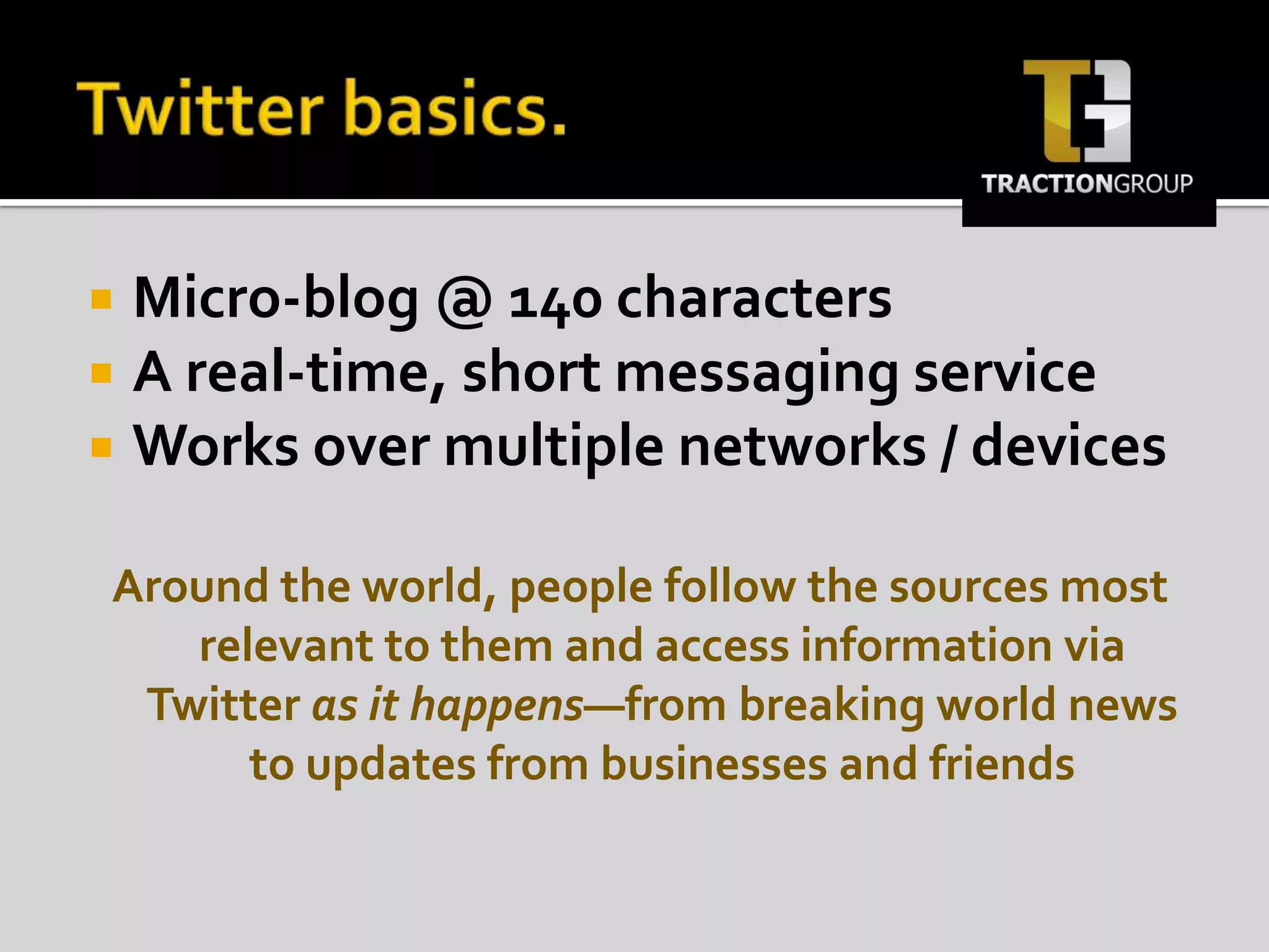 Twitter basics.Micro-blog @ 140 charactersA real-time, short messaging serviceWorks over multiple networks / devicesAround the world, people follow the sources most relevant to them and access information via Twitter as it happens—from breaking world news to updates from businesses and friends