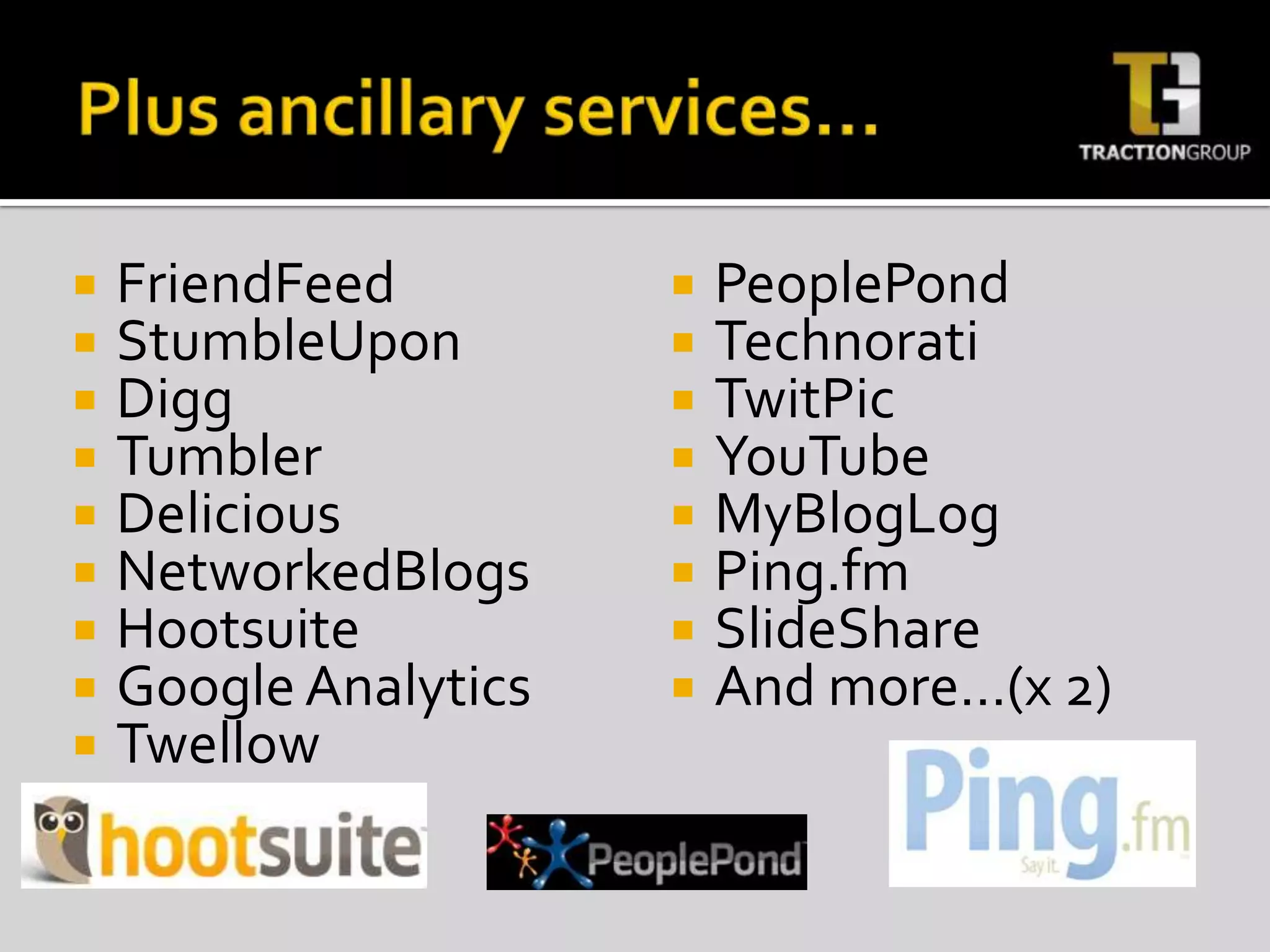 Plus ancillary services…FriendFeedStumbleUponDiggTumblerDeliciousNetworkedBlogsHootsuiteGoogle AnalyticsTwellowPeoplePondTechnoratiTwitPicYouTubeMyBlogLogPing.fmSlideShareAnd more…(x 2)