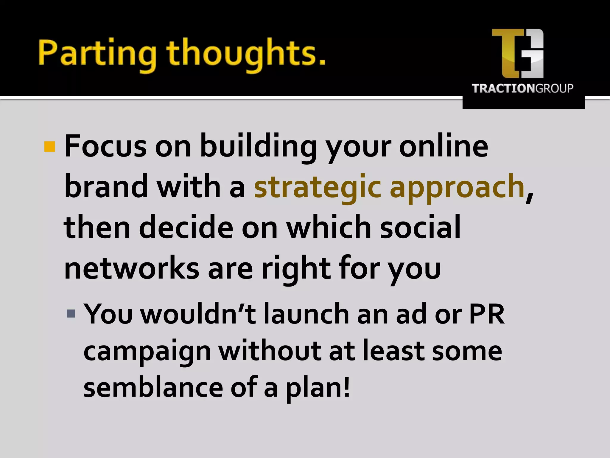 Parting thoughts.Focus on building your online brand with a strategic approach, then decide on which social networks are right for youYou wouldn’t launch an ad or PR campaign without at least some semblance of a plan!