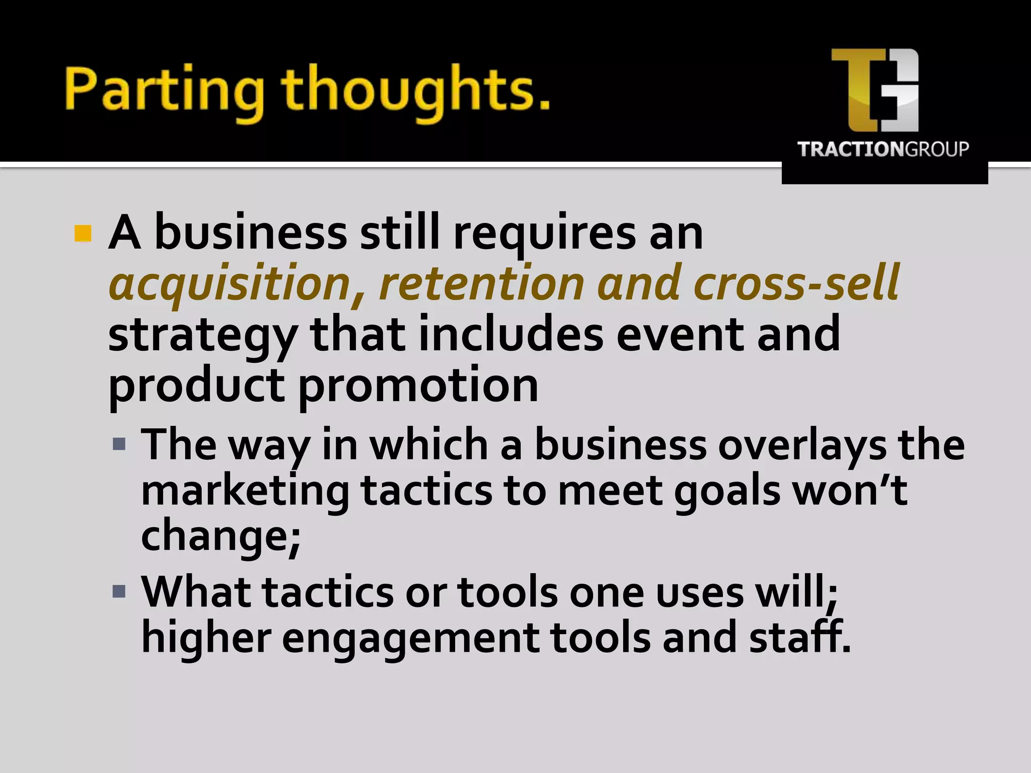 Parting thoughts.A business still requires an acquisition, retention and cross-sell strategy that includes event and product promotion The way in which a business overlays the marketing tactics to meet goals won’t change; What tactics or tools one uses will; higher engagement tools and staff.
